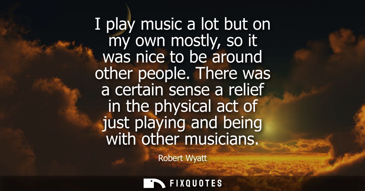 I play music a lot but on my own mostly, so it was nice to be around other people. There was a certain sense a relief in
