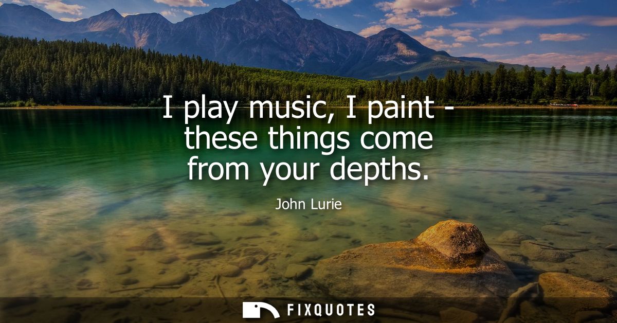 I play music, I paint - these things come from your depths