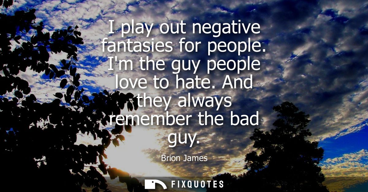 I play out negative fantasies for people. Im the guy people love to hate. And they always remember the bad guy