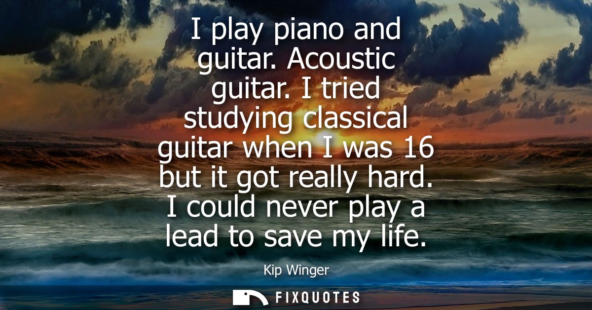 I play piano and guitar. Acoustic guitar. I tried studying classical guitar when I was 16 but it got really hard. I coul