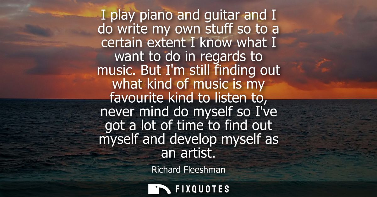 I play piano and guitar and I do write my own stuff so to a certain extent I know what I want to do in regards to music.