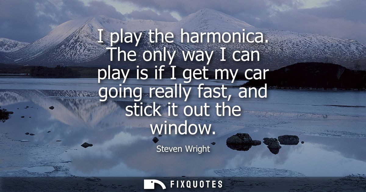 I play the harmonica. The only way I can play is if I get my car going really fast, and stick it out the window