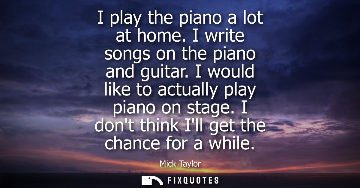 I play the piano a lot at home. I write songs on the piano and guitar. I would like to actually play piano on stage. I d