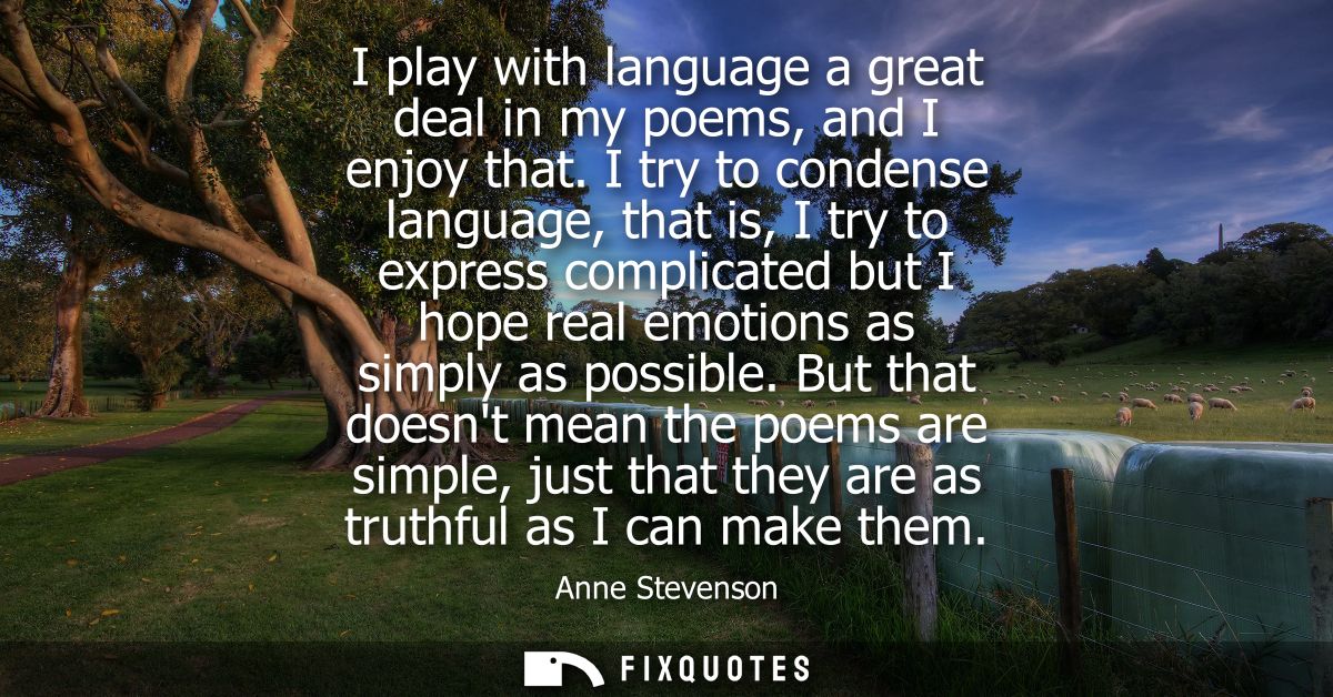 I play with language a great deal in my poems, and I enjoy that. I try to condense language, that is, I try to express c