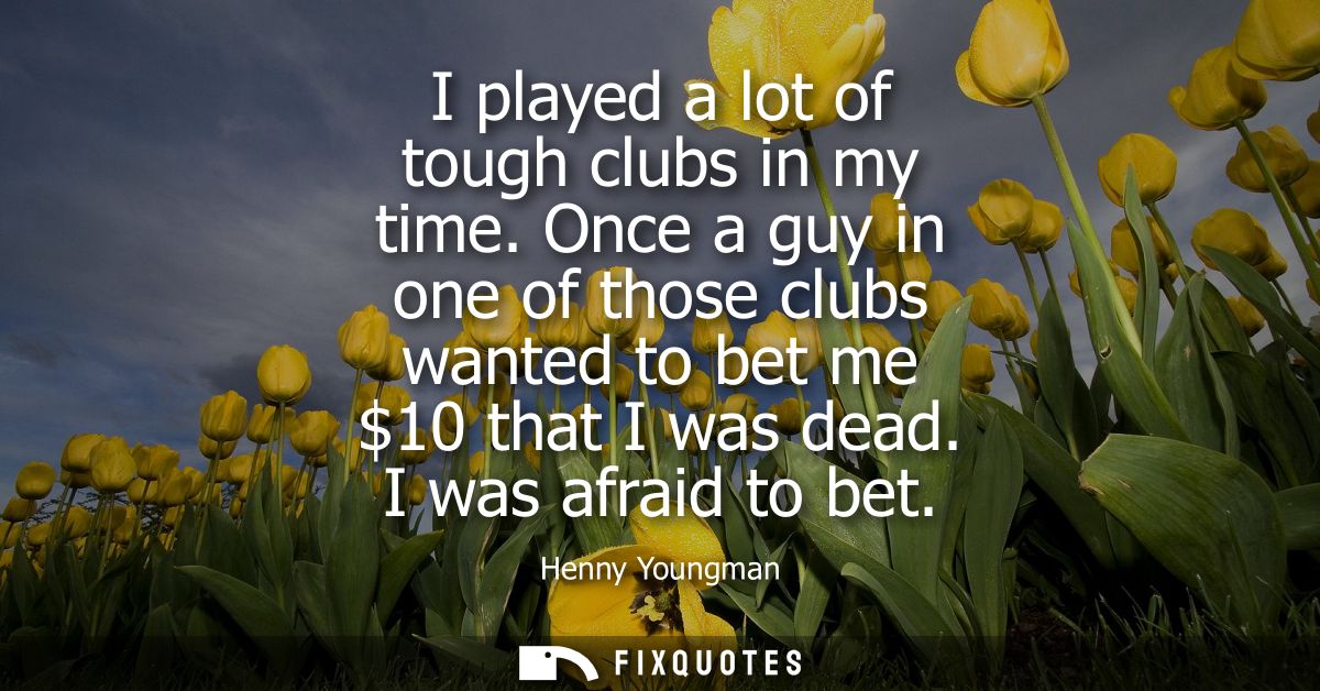 I played a lot of tough clubs in my time. Once a guy in one of those clubs wanted to bet me 10 that I was dead. I was af