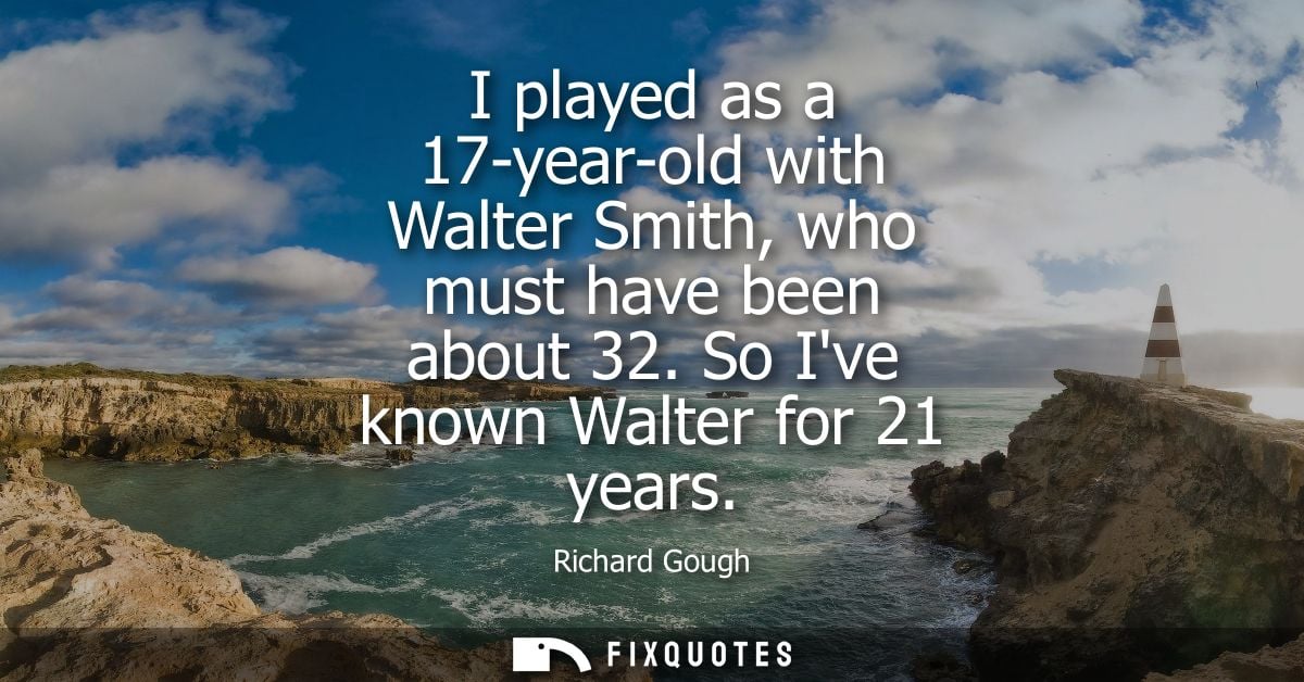 I played as a 17-year-old with Walter Smith, who must have been about 32. So Ive known Walter for 21 years