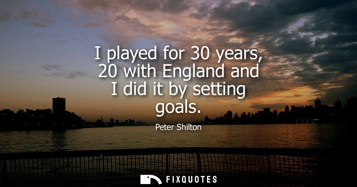 I played for 30 years, 20 with England and I did it by setting goals