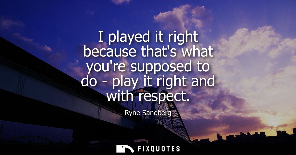 I played it right because thats what youre supposed to do - play it right and with respect