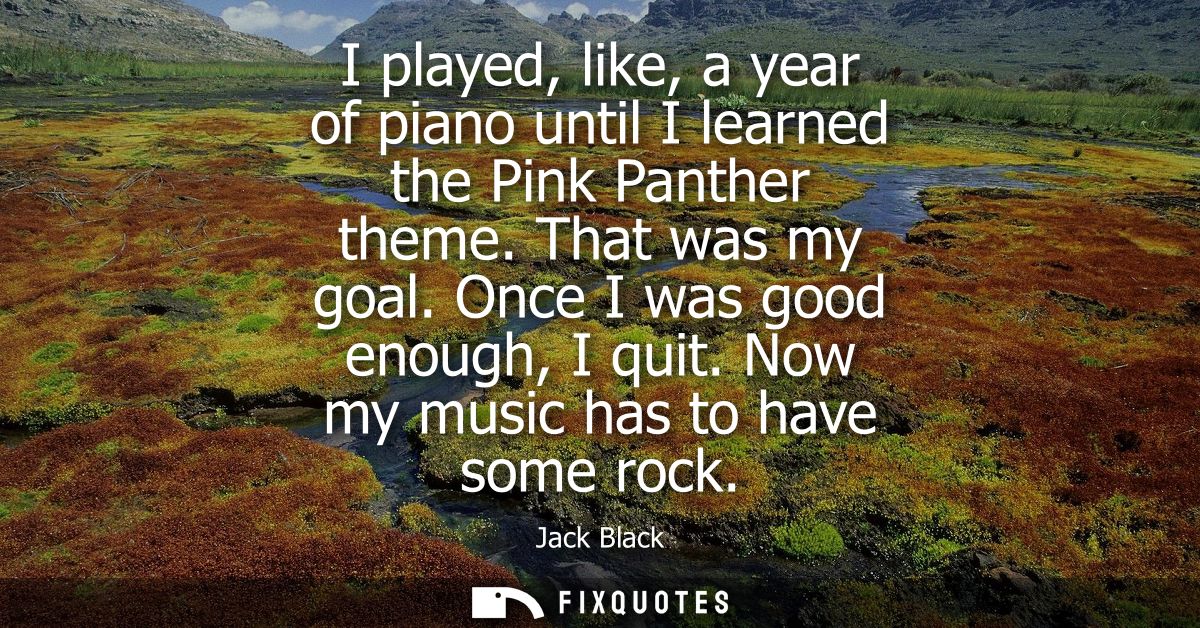 I played, like, a year of piano until I learned the Pink Panther theme. That was my goal. Once I was good enough, I quit