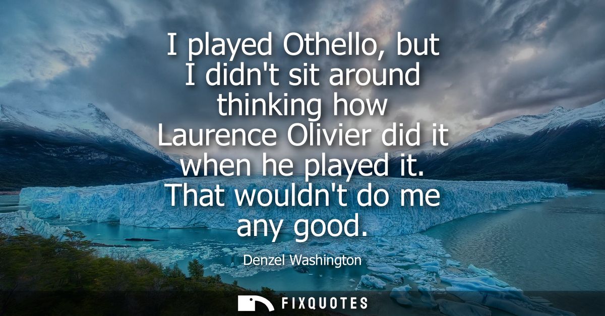 I played Othello, but I didnt sit around thinking how Laurence Olivier did it when he played it. That wouldnt do me any 