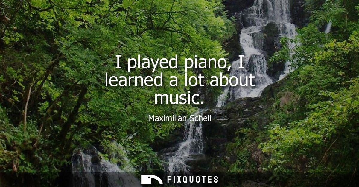I played piano, I learned a lot about music