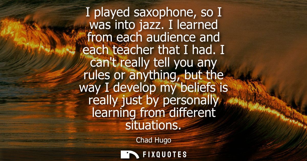 I played saxophone, so I was into jazz. I learned from each audience and each teacher that I had. I cant really tell you