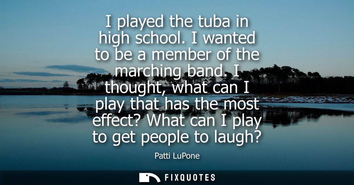 I played the tuba in high school. I wanted to be a member of the marching band. I thought, what can I play that has the 