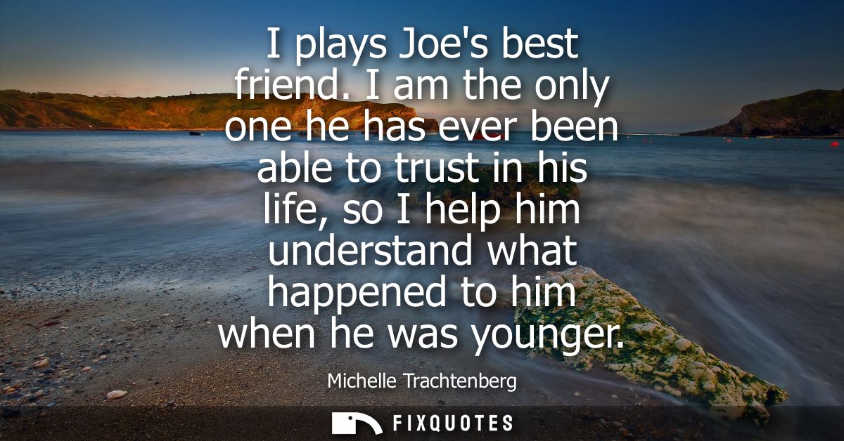I plays Joes best friend. I am the only one he has ever been able to trust in his life, so I help him understand what ha