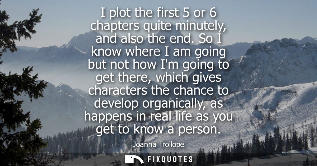 I plot the first 5 or 6 chapters quite minutely, and also the end. So I know where I am going but not how Im going to ge