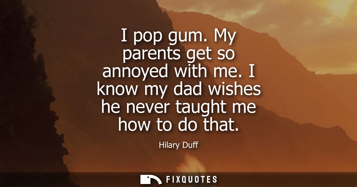 I pop gum. My parents get so annoyed with me. I know my dad wishes he never taught me how to do that
