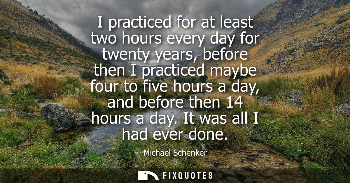 I practiced for at least two hours every day for twenty years, before then I practiced maybe four to five hours a day, a