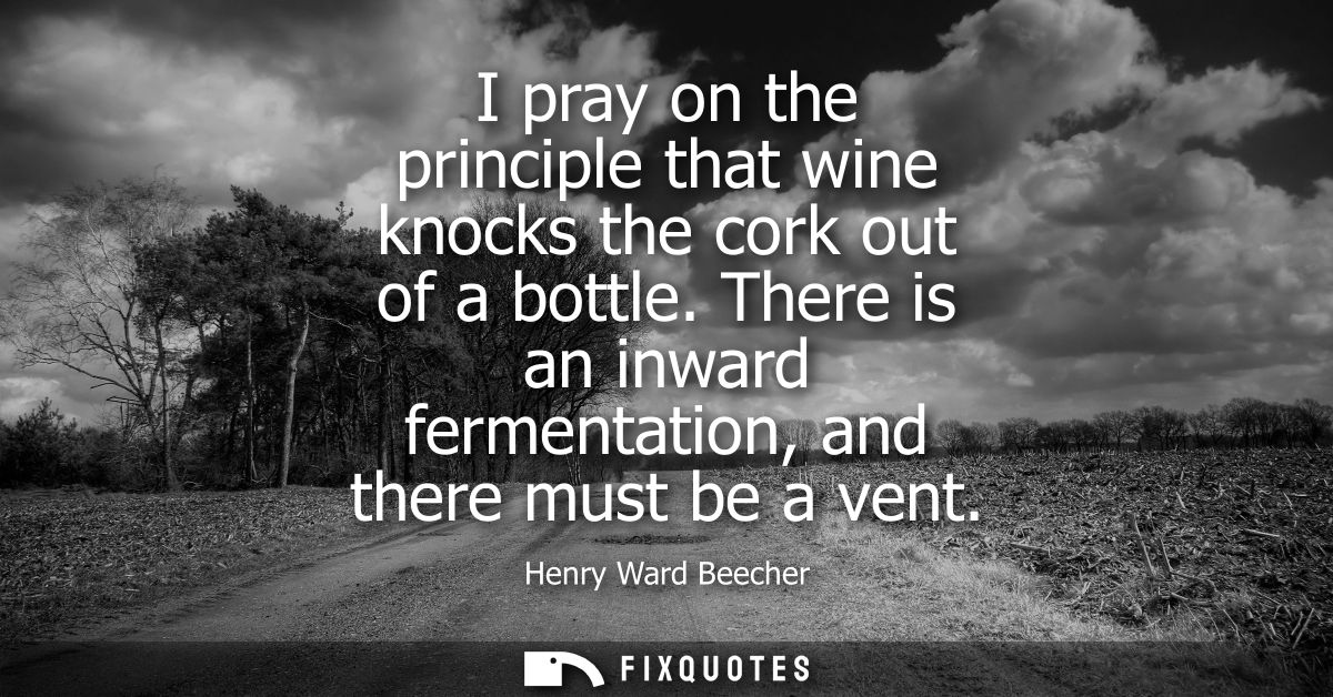 I pray on the principle that wine knocks the cork out of a bottle. There is an inward fermentation, and there must be a 