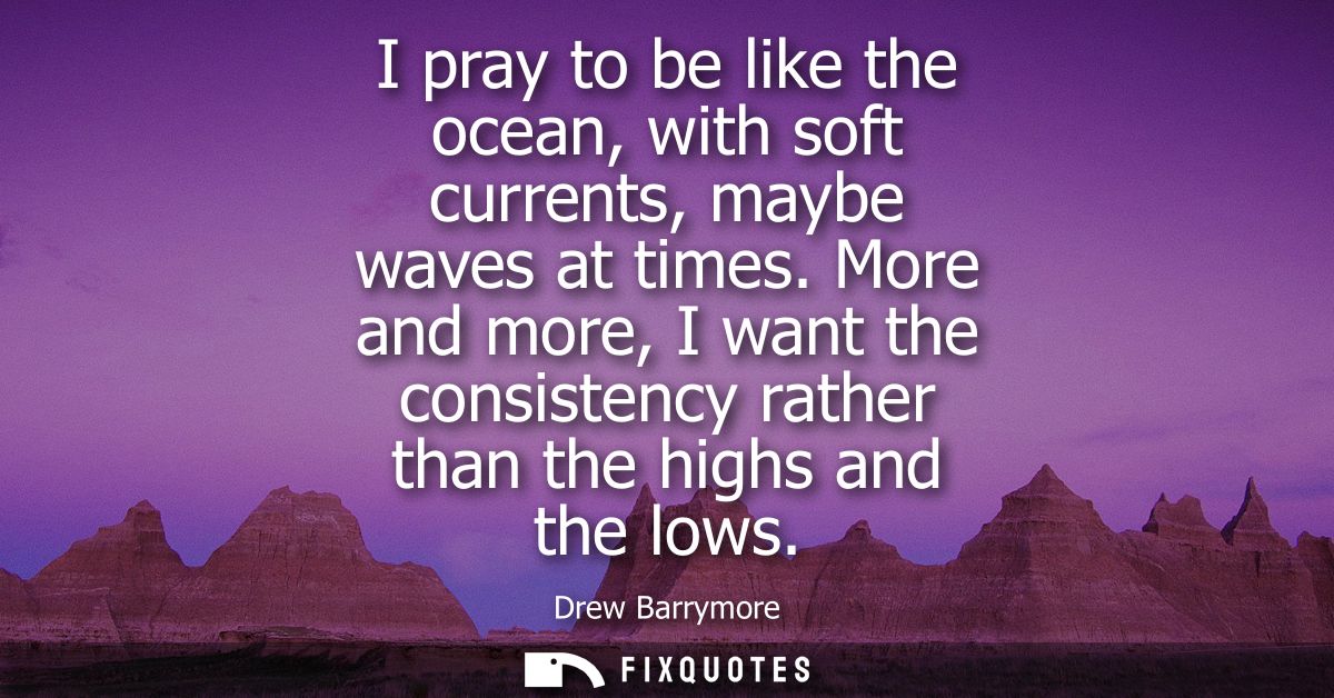 I pray to be like the ocean, with soft currents, maybe waves at times. More and more, I want the consistency rather than
