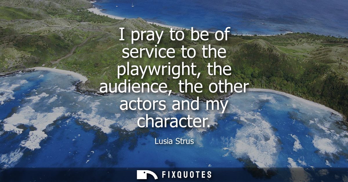 I pray to be of service to the playwright, the audience, the other actors and my character