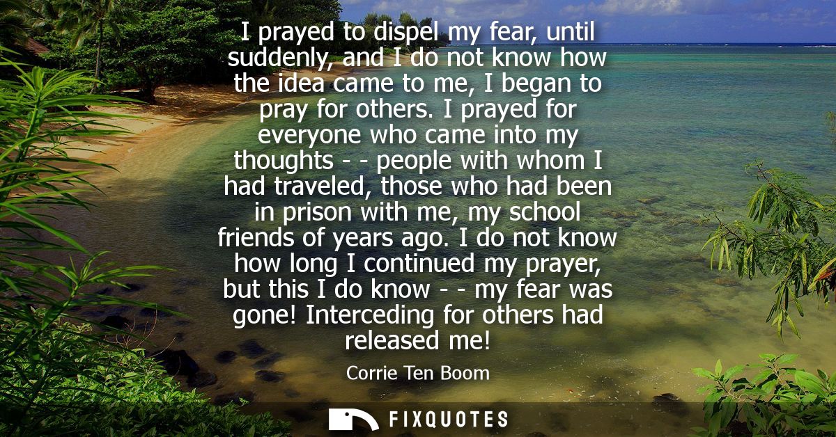 I prayed to dispel my fear, until suddenly, and I do not know how the idea came to me, I began to pray for others.