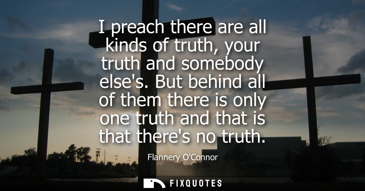 I preach there are all kinds of truth, your truth and somebody elses. But behind all of them there is only one truth and