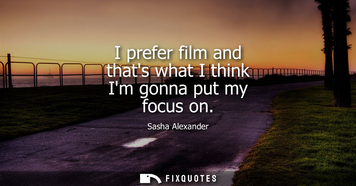 I prefer film and thats what I think Im gonna put my focus on