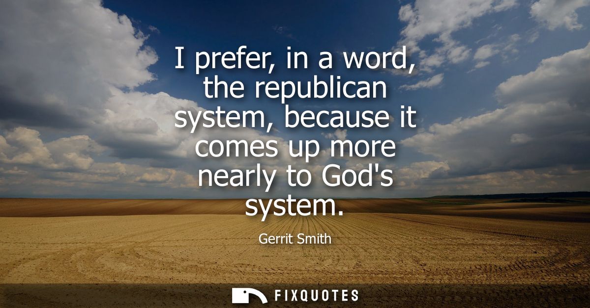 I prefer, in a word, the republican system, because it comes up more nearly to Gods system