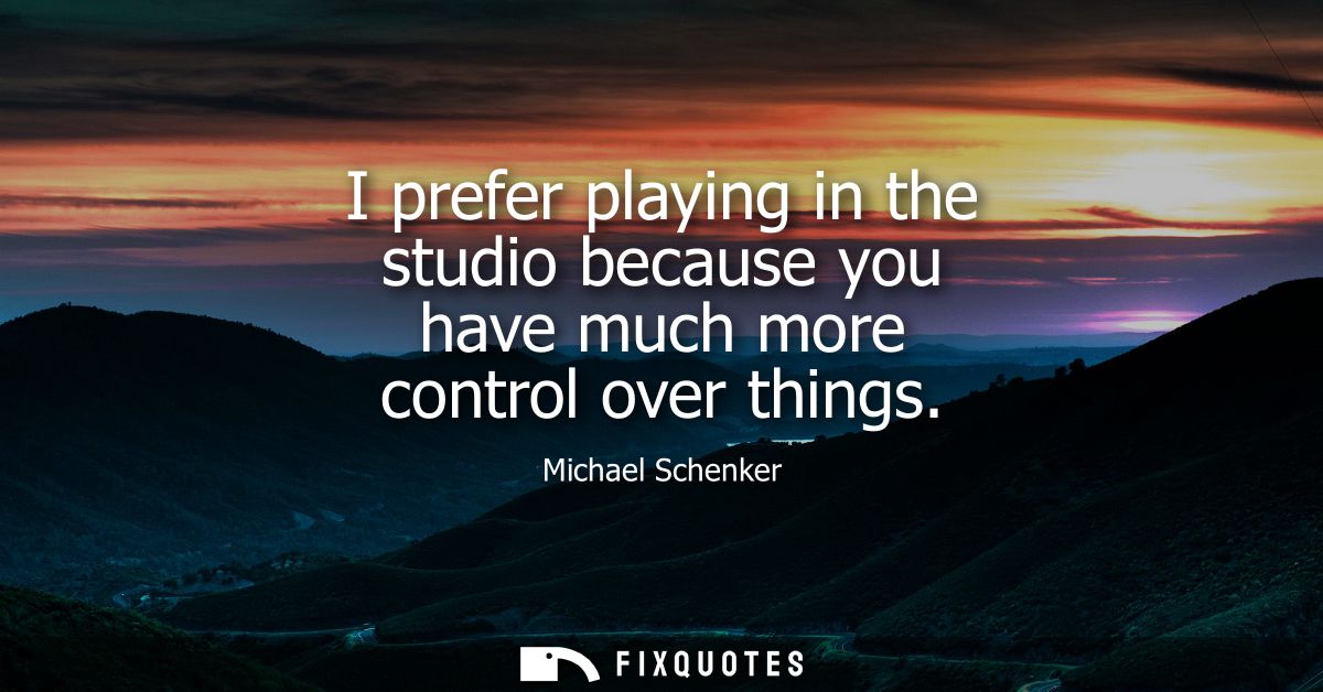 I prefer playing in the studio because you have much more control over things