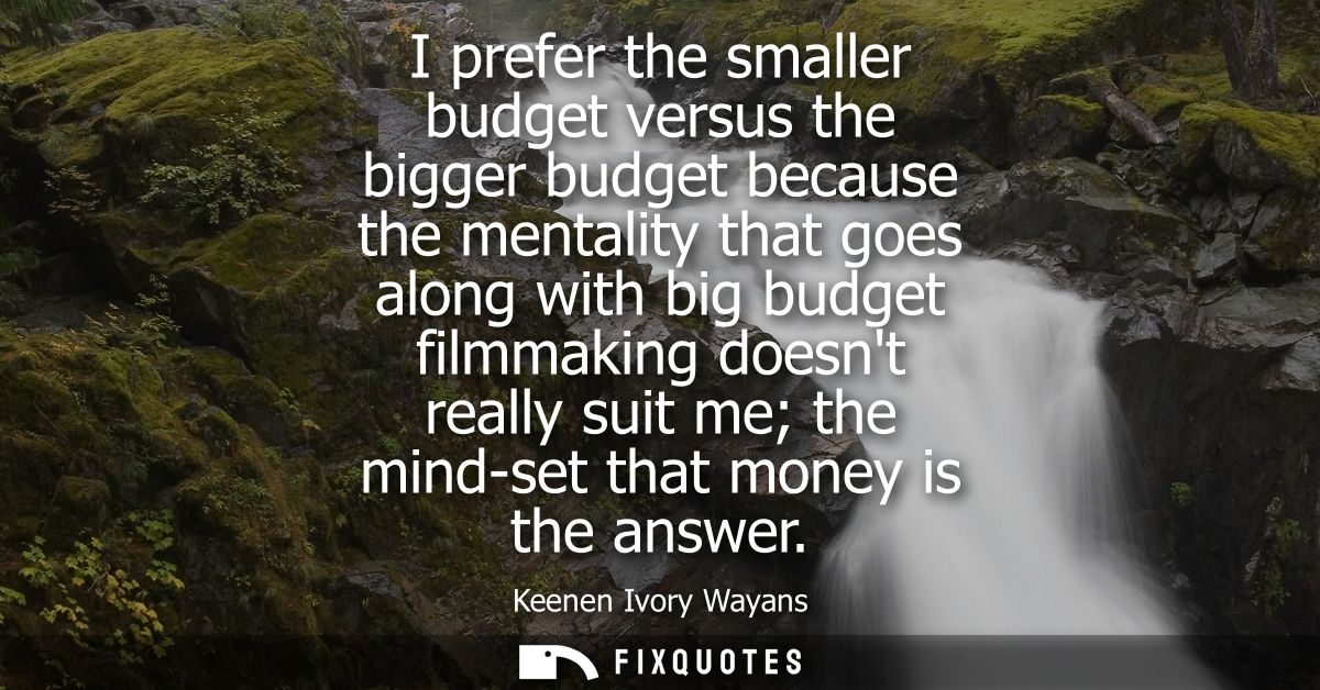 I prefer the smaller budget versus the bigger budget because the mentality that goes along with big budget filmmaking do