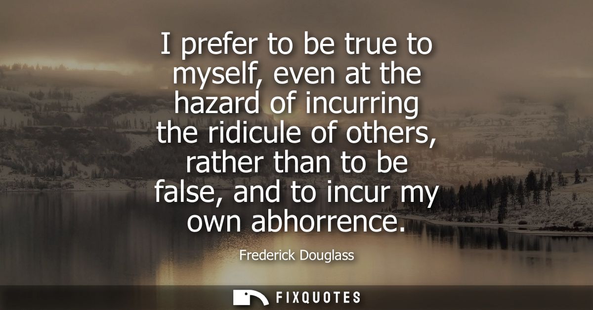 I prefer to be true to myself, even at the hazard of incurring the ridicule of others, rather than to be false, and to i
