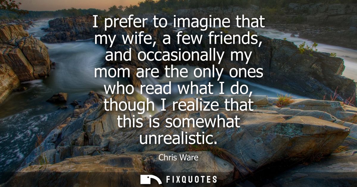 I prefer to imagine that my wife, a few friends, and occasionally my mom are the only ones who read what I do, though I 