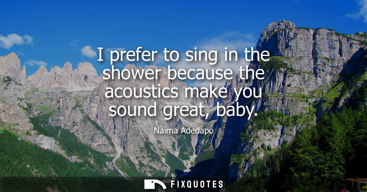 I prefer to sing in the shower because the acoustics make you sound great, baby