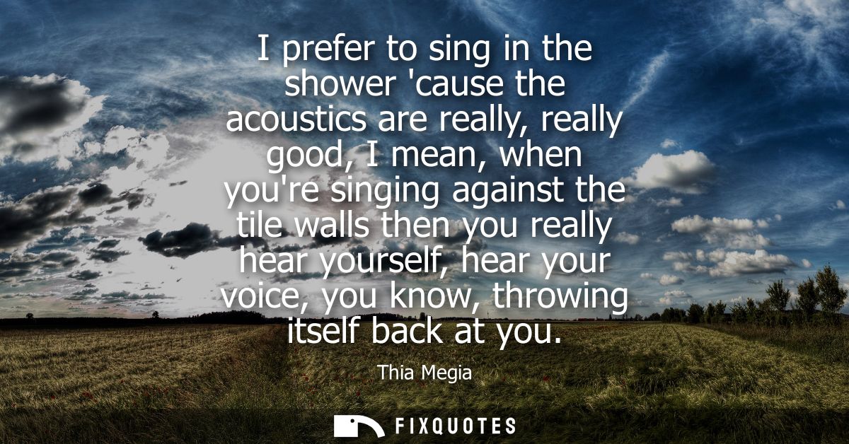 I prefer to sing in the shower cause the acoustics are really, really good, I mean, when youre singing against the tile 