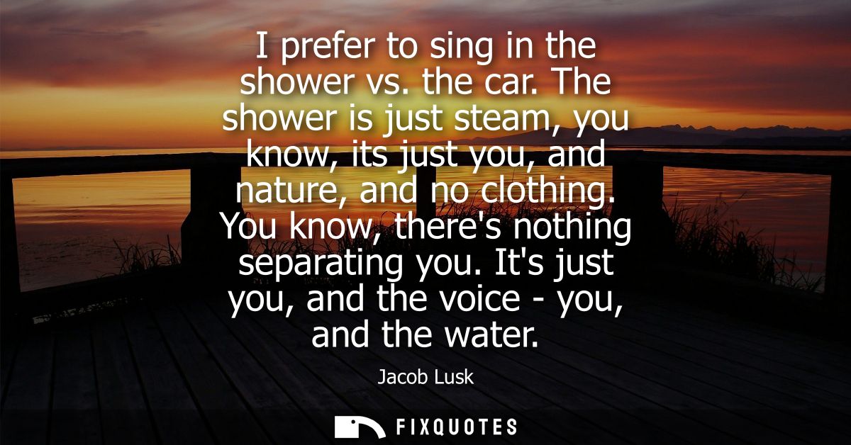 I prefer to sing in the shower vs. the car. The shower is just steam, you know, its just you, and nature, and no clothin