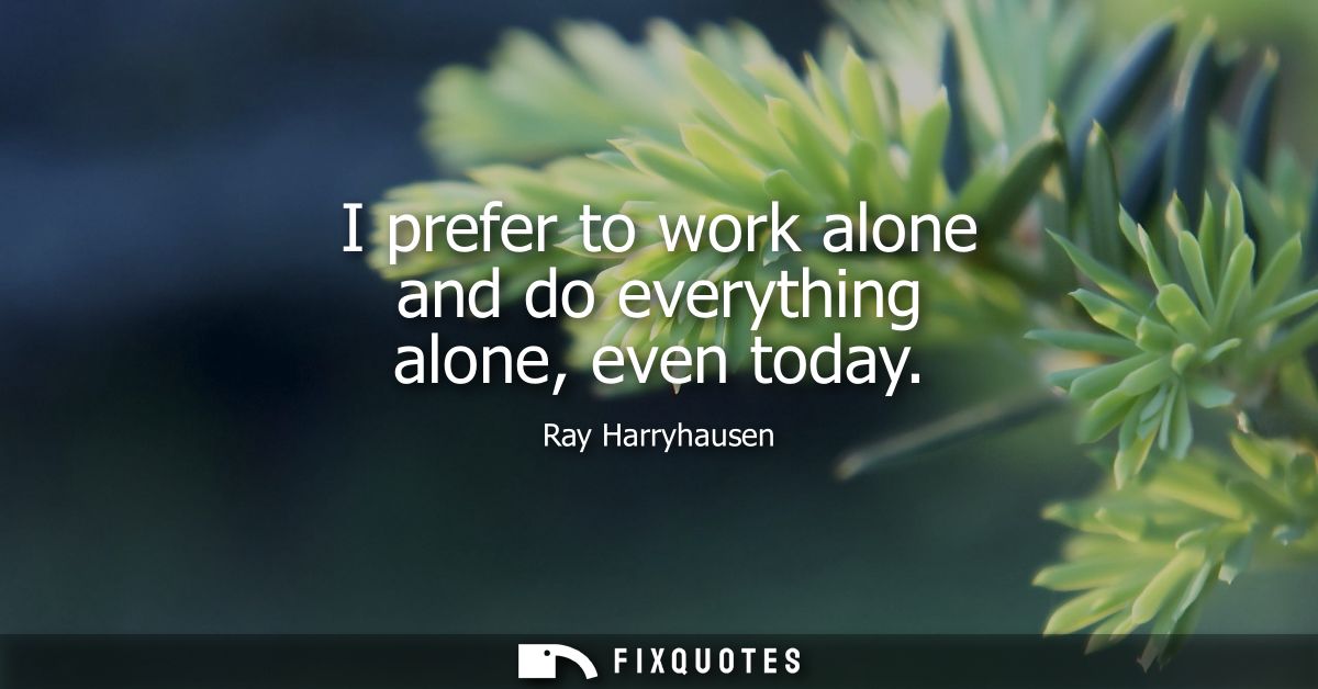 I prefer to work alone and do everything alone, even today