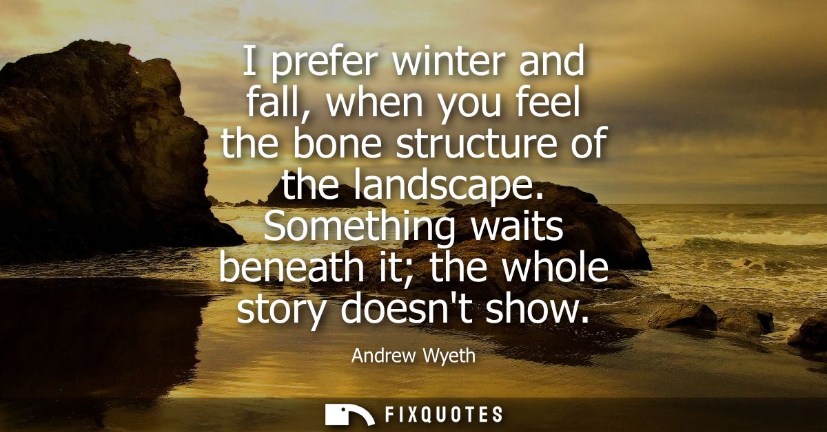 I prefer winter and fall, when you feel the bone structure of the landscape. Something waits beneath it the whole story 