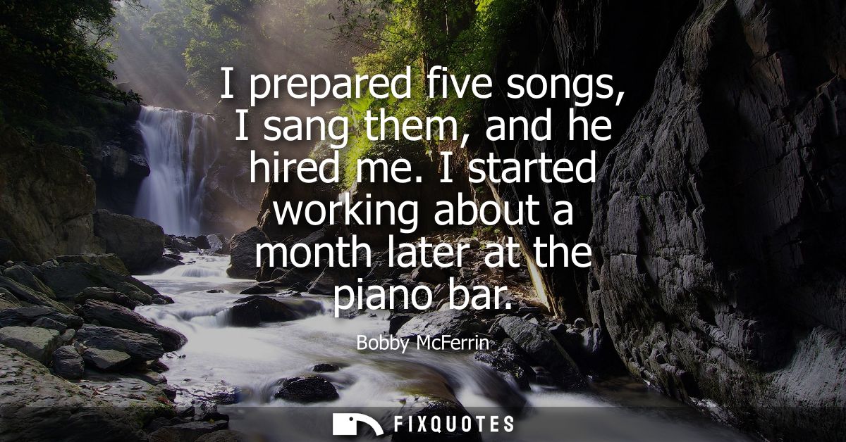 I prepared five songs, I sang them, and he hired me. I started working about a month later at the piano bar