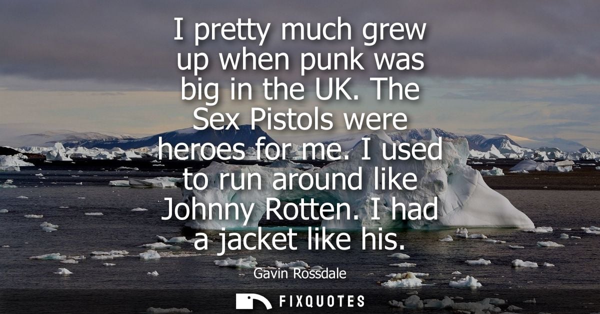 I pretty much grew up when punk was big in the UK. The Sex Pistols were heroes for me. I used to run around like Johnny 