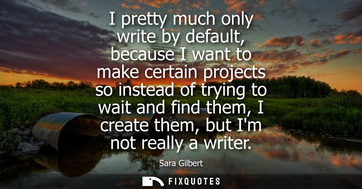 I pretty much only write by default, because I want to make certain projects so instead of trying to wait and find them,
