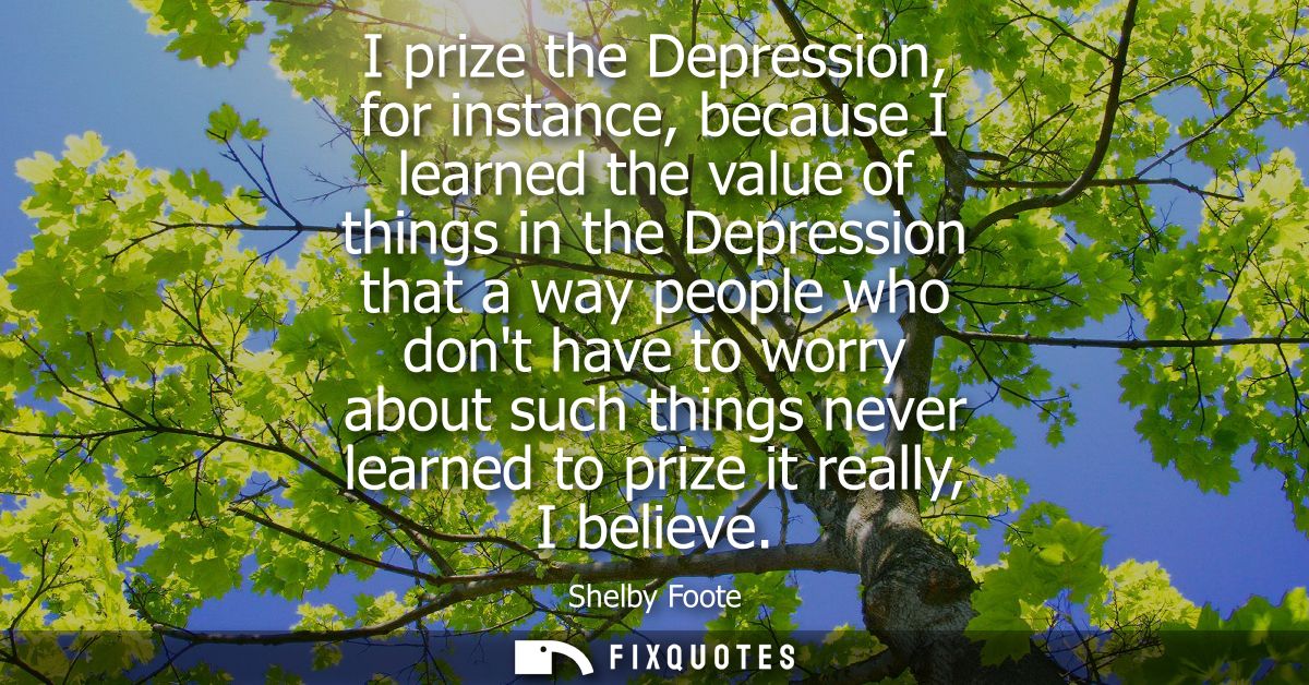 I prize the Depression, for instance, because I learned the value of things in the Depression that a way people who dont