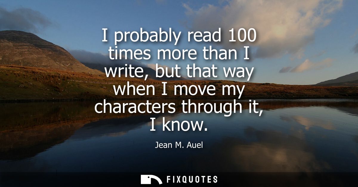 I probably read 100 times more than I write, but that way when I move my characters through it, I know