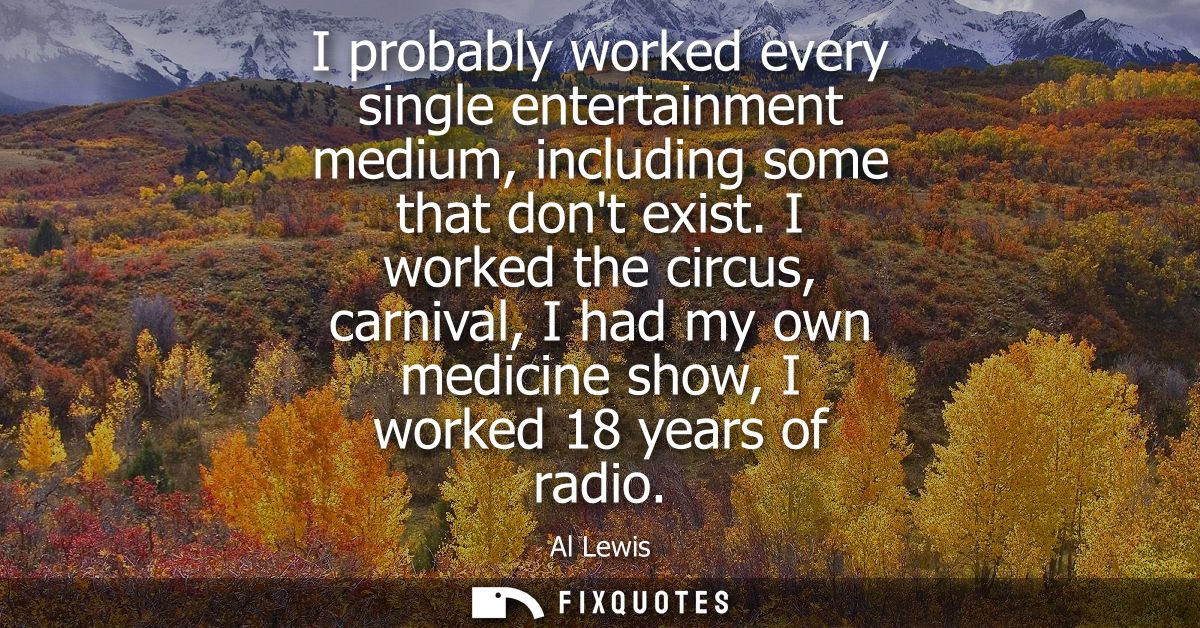 I probably worked every single entertainment medium, including some that dont exist. I worked the circus, carnival, I ha