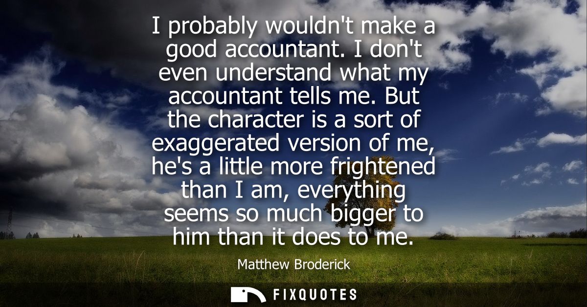 I probably wouldnt make a good accountant. I dont even understand what my accountant tells me. But the character is a so