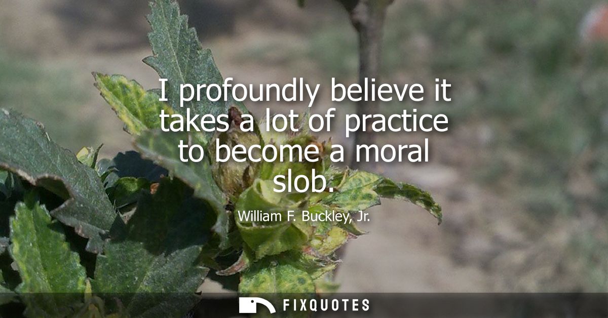 I profoundly believe it takes a lot of practice to become a moral slob