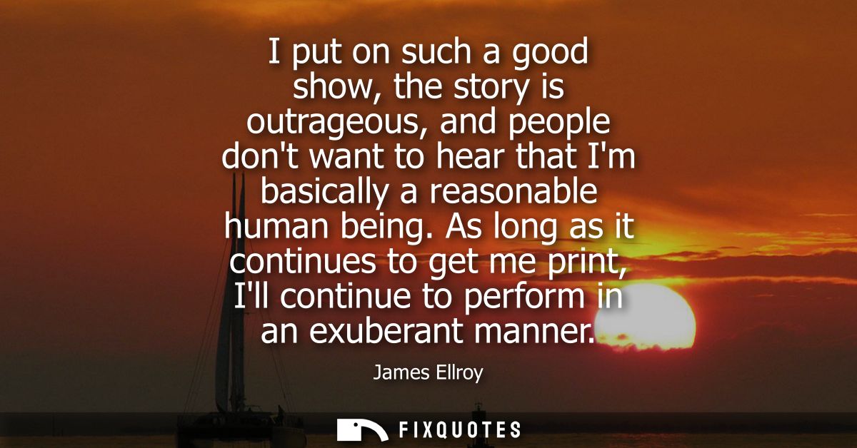 I put on such a good show, the story is outrageous, and people dont want to hear that Im basically a reasonable human be
