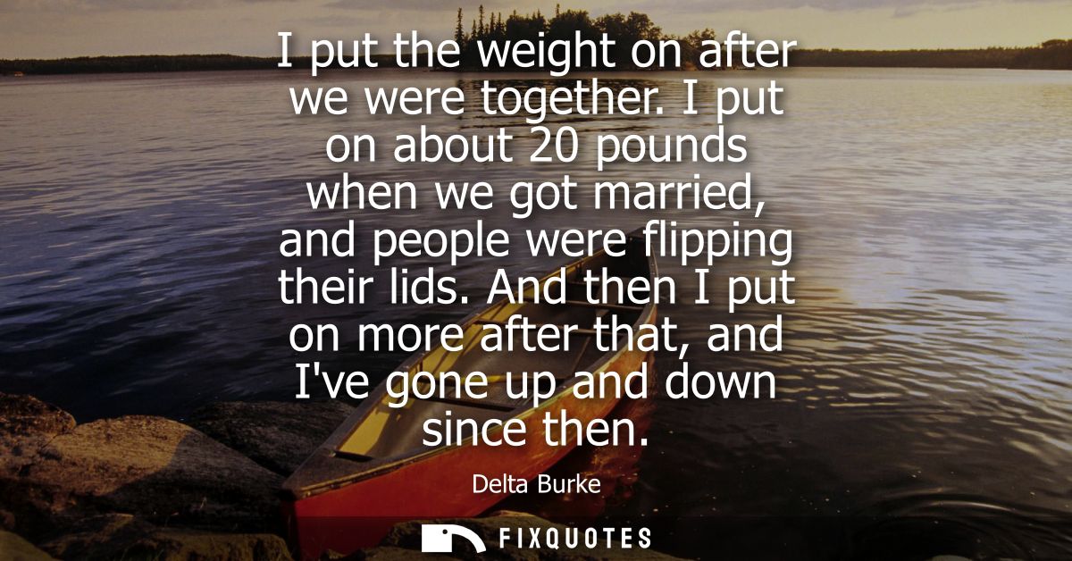 I put the weight on after we were together. I put on about 20 pounds when we got married, and people were flipping their