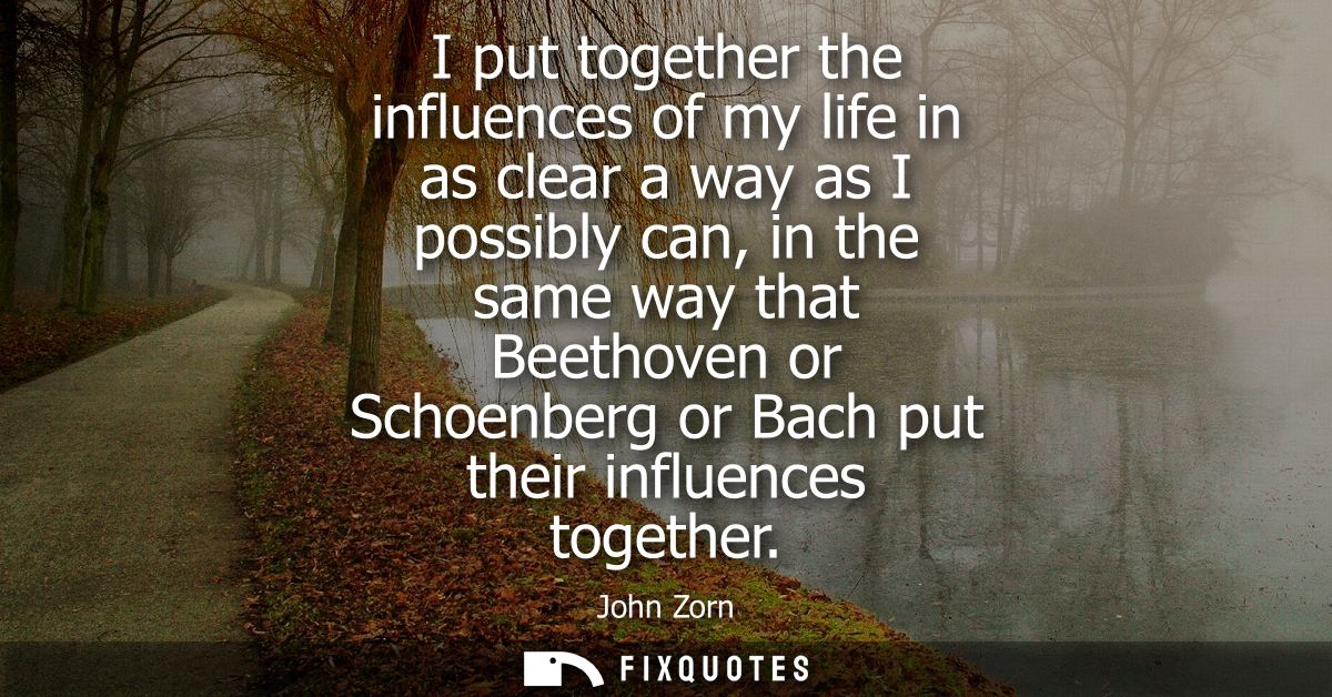 I put together the influences of my life in as clear a way as I possibly can, in the same way that Beethoven or Schoenbe