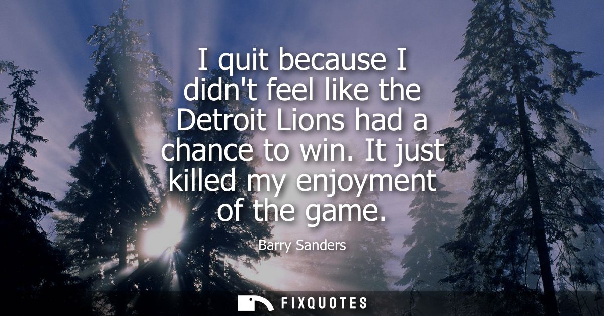 I quit because I didnt feel like the Detroit Lions had a chance to win. It just killed my enjoyment of the game