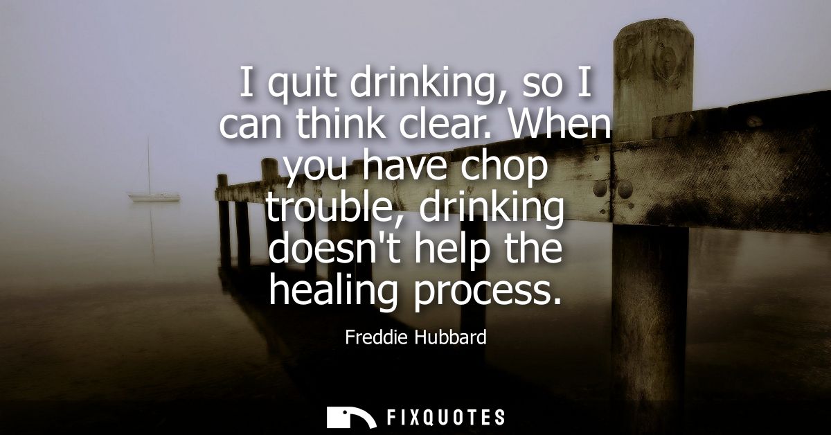 I quit drinking, so I can think clear. When you have chop trouble, drinking doesnt help the healing process